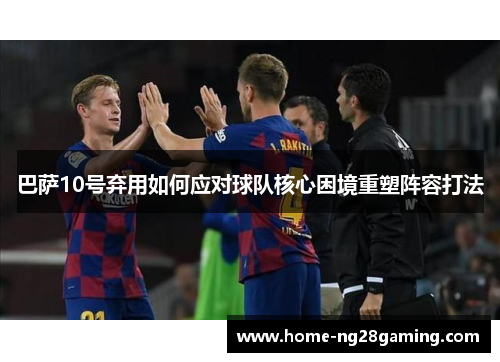 巴萨10号弃用如何应对球队核心困境重塑阵容打法