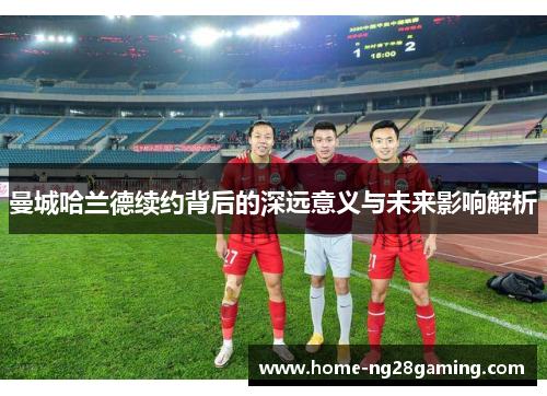 曼城哈兰德续约背后的深远意义与未来影响解析