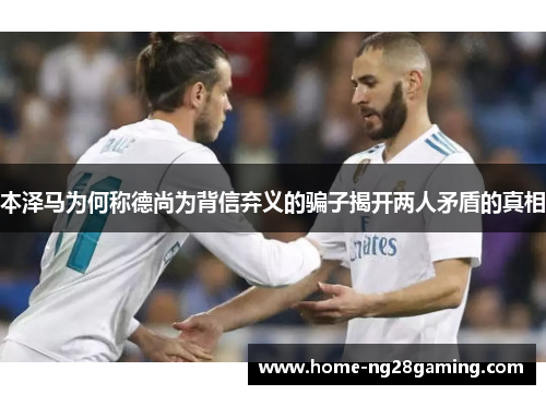 本泽马为何称德尚为背信弃义的骗子揭开两人矛盾的真相