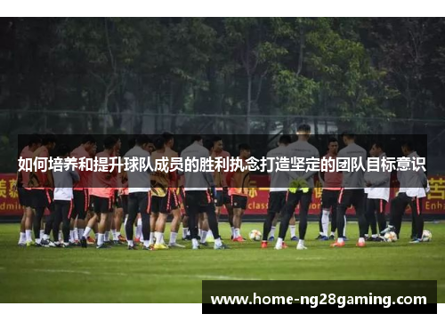 如何培养和提升球队成员的胜利执念打造坚定的团队目标意识