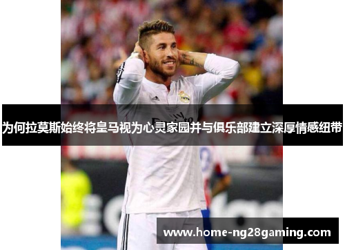 为何拉莫斯始终将皇马视为心灵家园并与俱乐部建立深厚情感纽带