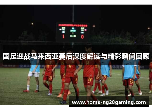 国足迎战马来西亚赛后深度解读与精彩瞬间回顾