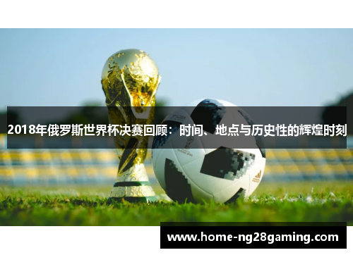 2018年俄罗斯世界杯决赛回顾：时间、地点与历史性的辉煌时刻