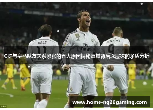 C罗与皇马队友关系紧张的五大原因揭秘及其背后深层次的矛盾分析