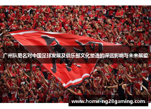 广州队更名对中国足球发展及俱乐部文化塑造的深远影响与未来展望