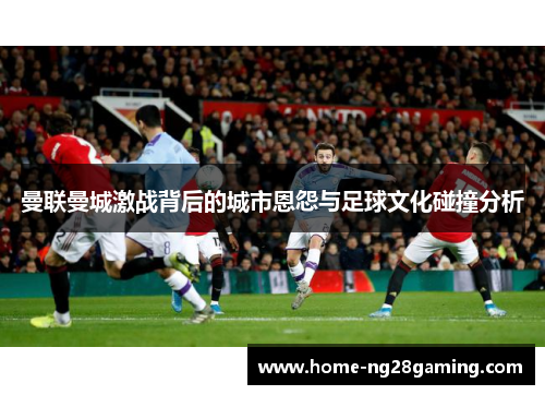 曼联曼城激战背后的城市恩怨与足球文化碰撞分析