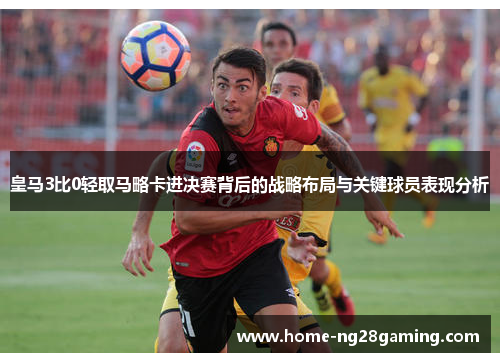 皇马3比0轻取马略卡进决赛背后的战略布局与关键球员表现分析