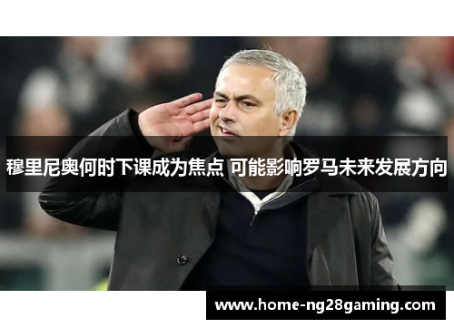 穆里尼奥何时下课成为焦点 可能影响罗马未来发展方向