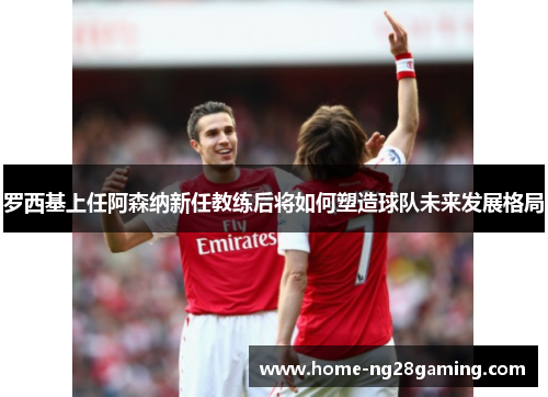 罗西基上任阿森纳新任教练后将如何塑造球队未来发展格局