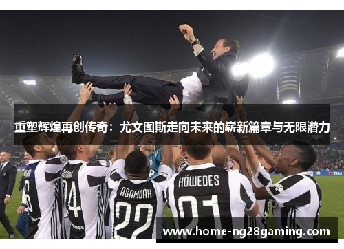 重塑辉煌再创传奇：尤文图斯走向未来的崭新篇章与无限潜力