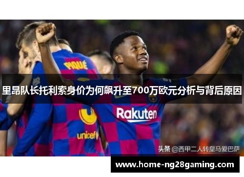 里昂队长托利索身价为何飙升至700万欧元分析与背后原因