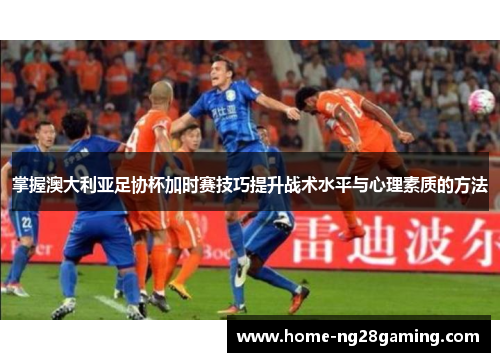 掌握澳大利亚足协杯加时赛技巧提升战术水平与心理素质的方法
