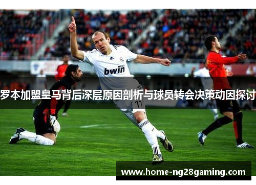 罗本加盟皇马背后深层原因剖析与球员转会决策动因探讨