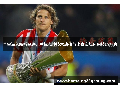全景深入解析曼联弗兰标志性技术动作与比赛实战运用技巧方法
