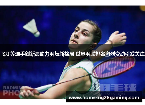 飞汀等选手创新高助力羽坛新格局 世界羽联排名激烈变动引发关注