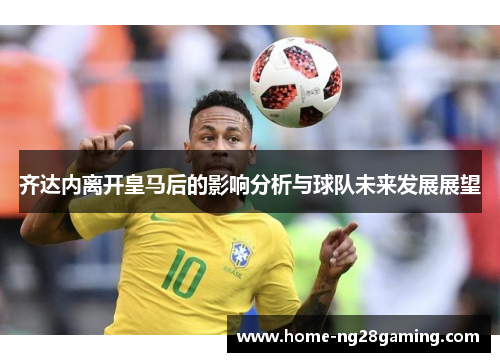 齐达内离开皇马后的影响分析与球队未来发展展望