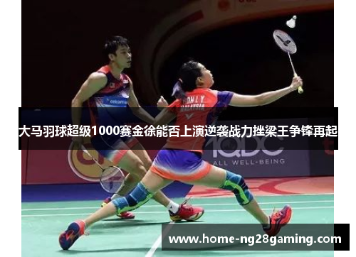 大马羽球超级1000赛金徐能否上演逆袭战力挫梁王争锋再起