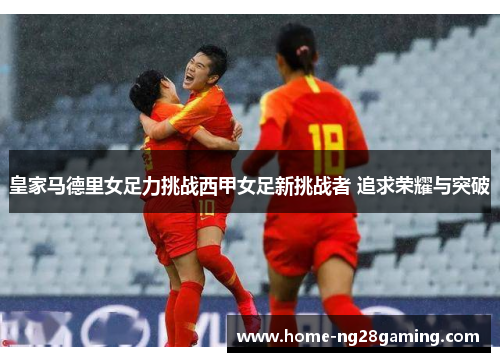 皇家马德里女足力挑战西甲女足新挑战者 追求荣耀与突破