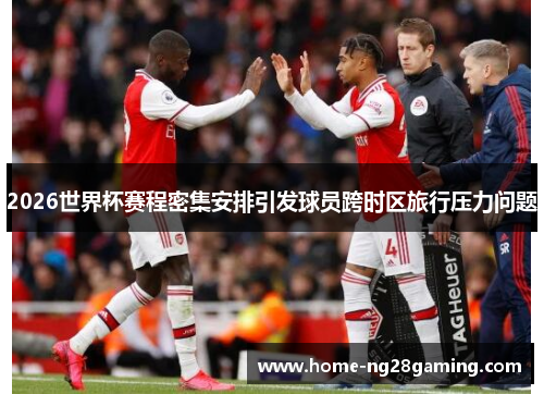 2026世界杯赛程密集安排引发球员跨时区旅行压力问题