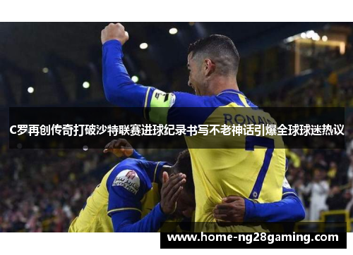 C罗再创传奇打破沙特联赛进球纪录书写不老神话引爆全球球迷热议