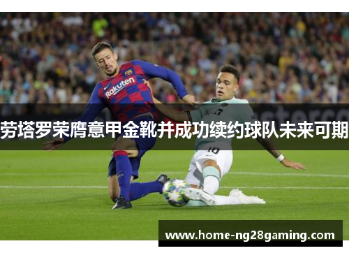 劳塔罗荣膺意甲金靴并成功续约球队未来可期