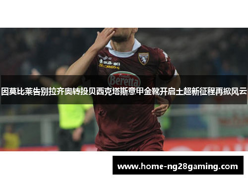 因莫比莱告别拉齐奥转投贝西克塔斯意甲金靴开启土超新征程再掀风云 因莫比莱告别拉齐奥转投贝西克塔斯意甲金靴开启土超新征程再掀风云