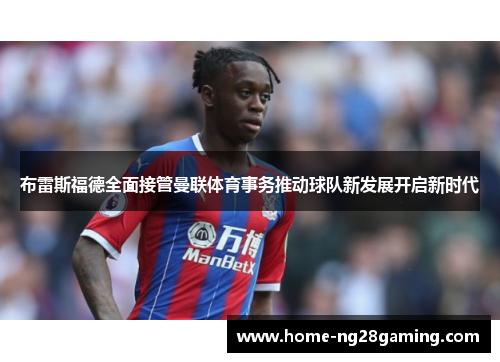 布雷斯福德全面接管曼联体育事务推动球队新发展开启新时代 布雷斯福德全面接管曼联体育事务推动球队新发展开启新时代