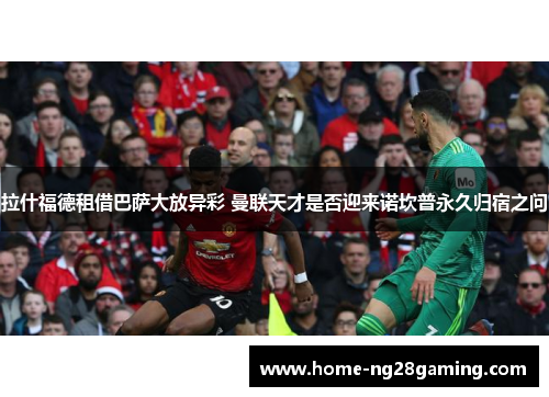 拉什福德租借巴萨大放异彩 曼联天才是否迎来诺坎普永久归宿之问