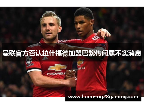 曼联官方否认拉什福德加盟巴黎传闻属不实消息 曼联官方否认拉什福德加盟巴黎传闻属不实消息
