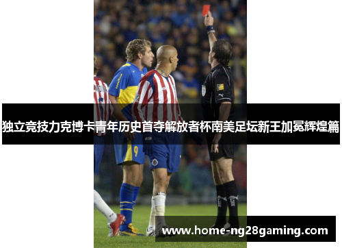 独立竞技力克博卡青年历史首夺解放者杯南美足坛新王加冕辉煌篇 独立竞技力克博卡青年历史首夺解放者杯南美足坛新王加冕辉煌篇